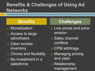 Benefits & Challenges of Using Ad
Networks
 Monetization
 Access to large
advertisers
 Clear excess
inventory
 Choice and flexibility
 No investment in a
salesforce
 Low prices and price
erosion
 Sales channel
conflicts
 CPM arbitrage
 Managing pricing
and yield
 Relationship
management
Benefits Challenges
 