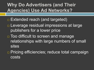 Why Do Advertisers (and Their
Agencies) Use Ad Networks?
 Extended reach (and targeted)
 Leverage residual impressions at large
publishers for a lower price
 Too difficult to screen and manage
relationships with large numbers of small
sites
 Pricing efficiencies; reduce total campaign
costs
 