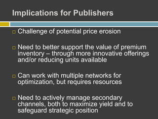 Implications for Publishers
 Challenge of potential price erosion
 Need to better support the value of premium
inventory – through more innovative offerings
and/or reducing units available
 Can work with multiple networks for
optimization, but requires resources
 Need to actively manage secondary
channels, both to maximize yield and to
safeguard strategic position
 