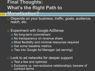Final Thoughts:
What’s the Right Path to
Monetization?
 Depends on your business, traffic, goals, audience,
reach, etc.
 Experiment with Google AdSense
 No long-term commitment
 No transparency on revenue share
 Most flexibility and minimal resources required
 Get some baseline metrics
 Ties into Google Ad Manager (ad serving)
 Look to ad networks for deeper support
 Test a few and optimize
 Exclusive vs. non-exclusive relationships; beware of
contract terms
 