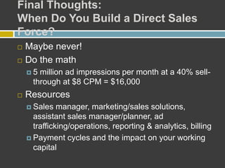 Final Thoughts:
When Do You Build a Direct Sales
Force?
 Maybe never!
 Do the math
 5 million ad impressions per month at a 40% sell-
through at $8 CPM = $16,000
 Resources
 Sales manager, marketing/sales solutions,
assistant sales manager/planner, ad
trafficking/operations, reporting & analytics, billing
 Payment cycles and the impact on your working
capital
 