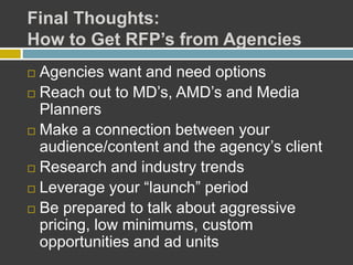 Final Thoughts:
How to Get RFP’s from Agencies
 Agencies want and need options
 Reach out to MD’s, AMD’s and Media
Planners
 Make a connection between your
audience/content and the agency’s client
 Research and industry trends
 Leverage your “launch” period
 Be prepared to talk about aggressive
pricing, low minimums, custom
opportunities and ad units
 
