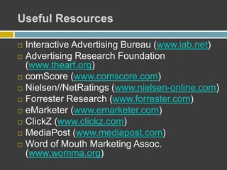 Useful Resources
 Interactive Advertising Bureau (www.iab.net)
 Advertising Research Foundation
(www.thearf.org)
 comScore (www.comscore.com)
 Nielsen//NetRatings (www.nielsen-online.com)
 Forrester Research (www.forrester.com)
 eMarketer (www.emarketer.com)
 ClickZ (www.clickz.com)
 MediaPost (www.mediapost.com)
 Word of Mouth Marketing Assoc.
(www.womma.org)
 
