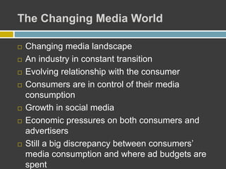 The Changing Media World
 Changing media landscape
 An industry in constant transition
 Evolving relationship with the consumer
 Consumers are in control of their media
consumption
 Growth in social media
 Economic pressures on both consumers and
advertisers
 Still a big discrepancy between consumers’
media consumption and where ad budgets are
spent
 