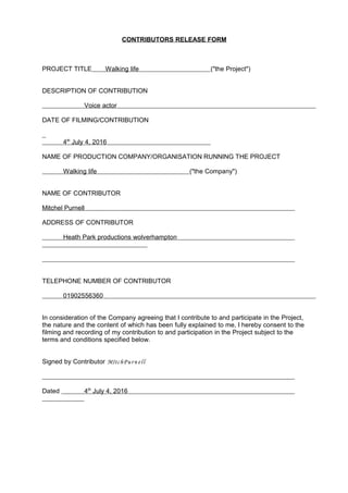 CONTRIBUTORS RELEASE FORM
PROJECT TITLE Walking life ("the Project")
DESCRIPTION OF CONTRIBUTION
Voice actor
DATE OF FILMING/CONTRIBUTION
4th
July 4, 2016
NAME OF PRODUCTION COMPANY/ORGANISATION RUNNING THE PROJECT
Walking life ("the Company")
NAME OF CONTRIBUTOR
Mitchel Purnell
ADDRESS OF CONTRIBUTOR
Heath Park productions wolverhampton
TELEPHONE NUMBER OF CONTRIBUTOR
01902556360
In consideration of the Company agreeing that I contribute to and participate in the Project,
the nature and the content of which has been fully explained to me, I hereby consent to the
filming and recording of my contribution to and participation in the Project subject to the
terms and conditions specified below.
Signed by Contributor MItchPurn ell
Dated 4th
July 4, 2016
 