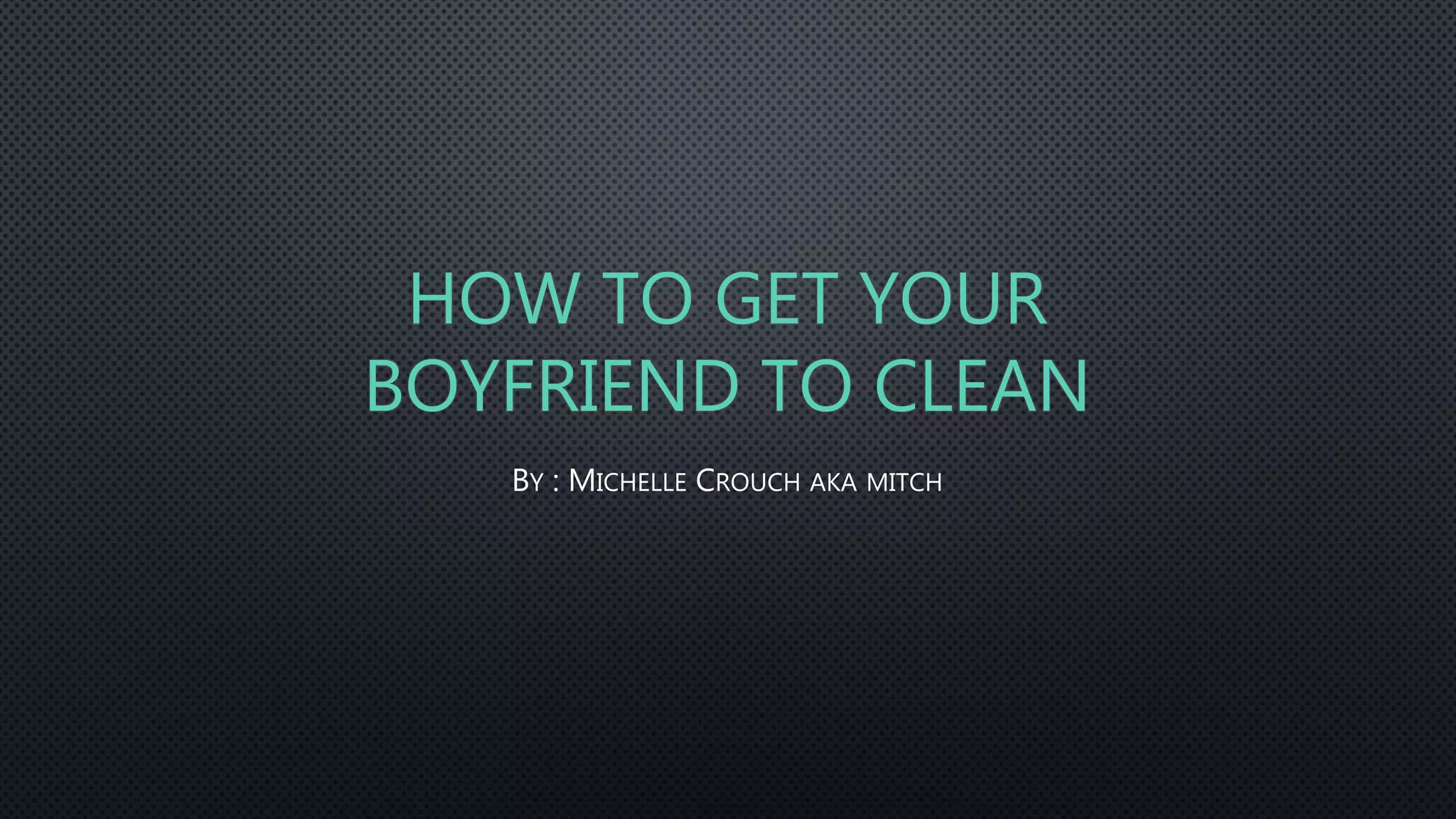 HOW TO GET YOUR
BOYFRIEND TO CLEAN
BY : MICHELLE CROUCH AKA MITCH