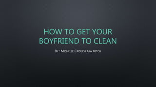 HOW TO GET YOUR
BOYFRIEND TO CLEAN
BY : MICHELLE CROUCH AKA MITCH
 