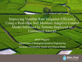 Improving Variable Rate Irrigation Efficiency
Using a Real-time Soil Moisture Adaptive Control
Model Informed by Sensors Deployed on
Unmanned Aircraft
Mitch Maguire
Department of Biological Systems Engineering
Advisors: Christopher Neale and Wayne Woldt
 