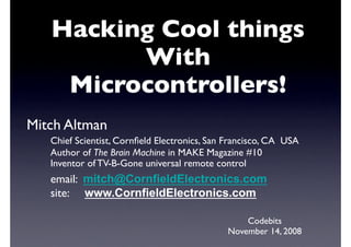 Hacking Cool things
          With
     Microcontrollers!
Mitch Altman
   
Chief Scientist, Cornﬁeld Electronics, San Francisco, CA   USA
   
Author of The Brain Machine in MAKE Magazine #10
   
Inventor of TV-B-Gone universal remote control
   
email:   mitch@CornfieldElectronics.com
   site:     www.CornfieldElectronics.com

                                                    Codebits
                                                November 14, 2008
 