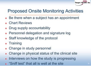 18
Proposed Onsite Monitoring Activities
Be there when a subject has an appointment
Chart Reviews
Drug supply accountability
Personnel delegation and signature log
Staff knowledge of the protocol
Training
Change in study personnel
Change in physical status of the clinical site
Interviews on how the study is progressing
“Sniff test” that all is well at the site
 
