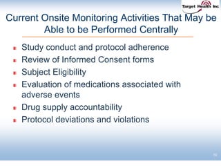 19
Current Onsite Monitoring Activities That May be
Able to be Performed Centrally
Study conduct and protocol adherence
Review of Informed Consent forms
Subject Eligibility
Evaluation of medications associated with
adverse events
Drug supply accountability
Protocol deviations and violations
 