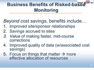 Business Benefits of Risked-based
Monitoring
Beyond cost savings, benefits include…
1. Improved site/sponsor relationships
2. Savings accrued to sites
3. Value of making faster, mid-course
corrections
4. Improved quality of data (w/associated cost
savings)
5. Focus on things that matter  more
effective allocation of resources
28
 