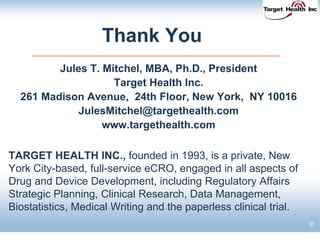 Thank You
Jules T. Mitchel, MBA, Ph.D., President
Target Health Inc.
261 Madison Avenue, 24th Floor, New York, NY 10016
JulesMitchel@targethealth.com
www.targethealth.com
TARGET HEALTH INC., founded in 1993, is a private, New
York City-based, full-service eCRO, engaged in all aspects of
Drug and Device Development, including Regulatory Affairs
Strategic Planning, Clinical Research, Data Management,
Biostatistics, Medical Writing and the paperless clinical trial.
30
 