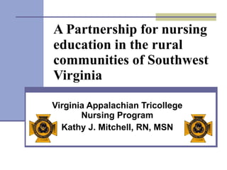 A Partnership for nursing education in the rural communities of Southwest Virginia Virginia Appalachian Tricollege Nursing Program Kathy J. Mitchell, RN, MSN 