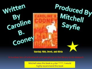 Written By Caroline B. Cooney Produced By  Mitchell  Sayfie Starring: Mitty, Derek, and Olivia It involves lots of schoolwork and people go to the library to do research. Mitchell rates this book a 4 star ****. I would highly recommend this book 