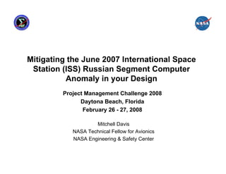 Mitigating the June 2007 International Space
 Station (ISS) Russian Segment Computer
          Anomaly in your Design
         Project Management Challenge 2008
               Daytona Beach, Florida
                February 26 - 27, 2008

                    Mitchell Davis
            NASA Technical Fellow for Avionics
            NASA Engineering & Safety Center
 