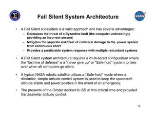 Fail Silent System Architecture

•   A Fail Silent subsystem is a valid approach and has several advantages:
     – Decreases the threat of a Byzantine fault (the computer unknowingly
       providing an incorrect answer)
     – Mitigates the separate risk/treat of collateral damage to the power system
       from continuous short
     – Provides a predictable system response with multiple redundant systems

•   A Fail Silent system architecture requires a multi-tiered configuration where
    the “last line of defense” is a “never give up” or “Safe-hold” system to take
    over when all computers go silent.

•   A typical NASA robotic satellite utilizes a “Safe-hold” mode where a
    dissimilar, simple attitude control system is used to keep the spacecraft
    attitude stable and power positive in the event of an emergency.

•   The presents of the Orbiter docked to ISS at this critical time and provided
    the dissimilar attitude control.


                                                                                   12
 