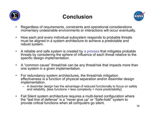 Conclusion
•   Regardless of requirements, constraints and operational considerations
    momentary undesirable environments or interactions will occur eventually.

•   How each and every individual subsystem responds to probable threats
    must be aligned in a system architecture to achieve a predictable and
    robust system.

•   A reliable and safe system is created by a process that mitigates probable
    threats by considering the sphere of influence of each threat relative to the
    specific design implementation.

•   A “common cause” threat/risk can be any threat/risk that impacts more than
    one system in a given implementation.

•   For redundancy system architectures, the threat/risk mitigation
    effectiveness is a function of physical separation and/or dissimilar design
    implementation.
     – A dissimilar design has the advantage of reduced functionally to focus on safely
       and reliability. [less functions = less complexity = more predictability]

•   Fail Silent system architecture requires a multi-tiered configuration where
    the “last line of defense” is a “never give up” or “Safe-hold” system to
    provide critical functions when all computers go silent.
                                                                                      16
 