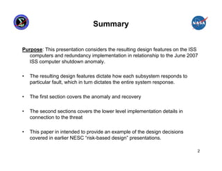 Summary


Purpose: This presentation considers the resulting design features on the ISS
   computers and redundancy implementation in relationship to the June 2007
   ISS computer shutdown anomaly.

•   The resulting design features dictate how each subsystem responds to
    particular fault, which in turn dictates the entire system response.

•   The first section covers the anomaly and recovery

•   The second sections covers the lower level implementation details in
    connection to the threat

•   This paper in intended to provide an example of the design decisions
    covered in earlier NESC “risk-based design” presentations.

                                                                            2
 