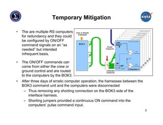 Temporary Mitigation

•   The are multiple RS computers
    for redundancy and they could
    be configured by ON/OFF
    command signals on an “as
    needed” but intended
    infrequent basis.

•   The ON/OFF commands can
    come from either the crew or
    ground control and are routed
    to the computers by the BOK3.
•   After three days of erratic computer operation, the harnesses between the
    BOK3 command unit and the computers were disconnected
     – Thus removing any shorting connection on the BOK3 side of the
        interface harness.
     – Shorting jumpers provided a continuous ON command into the
        computers’ pulse command input.
                                                                                5
 