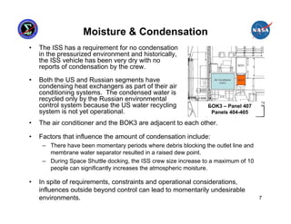 Moisture & Condensation
•   The ISS has a requirement for no condensation
    in the pressurized environment and historically,
    the ISS vehicle has been very dry with no
    reports of condensation by the crew.

•   Both the US and Russian segments have
    condensing heat exchangers as part of their air
    conditioning systems. The condensed water is
    recycled only by the Russian environmental
    control system because the US water recycling                БOK3 – Panel 407
    system is not yet operational.                                Panels 404-405

•   The air conditioner and the BOK3 are adjacent to each other.

•   Factors that influence the amount of condensation include:
     – There have been momentary periods where debris blocking the outlet line and
       membrane water separator resulted in a raised dew point.
     – During Space Shuttle docking, the ISS crew size increase to a maximum of 10
       people can significantly increases the atmospheric moisture.

•   In spite of requirements, constraints and operational considerations,
    influences outside beyond control can lead to momentarily undesirable
    environments.                                                                    7
 