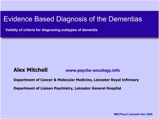 Evidence Based Diagnosis of the Dementias
Evidence Based Diagnosis of the Dementias
Validity of criteria for diagnosing subtypes of dementia
 Validity of criteria for diagnosing subtypes of dementia




    Alex Mitchell                   www.psycho-oncology.info

    Department of Cancer & Molecular Medicine, Leicester Royal Infirmary

    Department of Liaison Psychiatry, Leicester General Hospital




                                                            MRCPsych Leicester Nov 2009
 