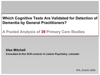 Which Cognitive Tests Are Validated for Detection of
Dementia by General Practitioners?

A Pooled Analysis of 39 Primary Care Studies



 Alex Mitchell
 Consultant  Hon SnR Lecturer in Liaison Psychiatry, Leicester




                                                            IPA, Dublin 2008
 
