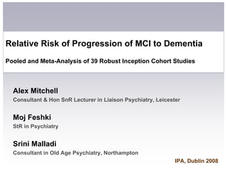 Relative Risk of Progression of MCI to Dementia
Pooled and Meta-Analysis of 39 Robust Inception Cohort Studies



  Alex Mitchell
  Consultant  Hon SnR Lecturer in Liaison Psychiatry, Leicester


  Moj Feshki
  StR in Psychiatry


  Srini Malladi
  Consultant in Old Age Psychiatry, Northampton
                                                              IPA, Dublin 2008
 