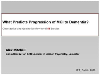 What Predicts Progression of MCI to Dementia?
Quantitative and Qualitative Review of 53 Studies




  Alex Mitchell
  Consultant  Hon SnR Lecturer in Liaison Psychiatry, Leicester




                                                             IPA, Dublin 2008
 