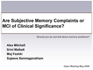 Are Subjective Memory Complaints or
MCI of Clinical Significance?

                  Should you be worried about memory problems?


 Alex Mitchell
 Srini Malladi
 Moj Feshki
 Sujeeve Sanmaganatham

                                        Open Meeting May 2008
 