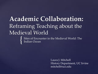 {
Academic Collaboration:
Reframing Teaching about the
Medieval World
Sites of Encounter in the Medieval World: The
Indian Ocean
Laura J. Mitchell
History Department, UC Irvine
mitchell@uci.edu
 