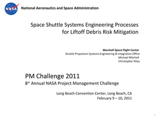 Space Shuttle Systems Engineering Processes  for Liftoff Debris Risk Mitigation  Marshall Space Flight Center  Shuttle Propulsion Systems Engineering & Integration Office Michael Mitchell  Christopher Riley PM Challenge 2011 8 th  Annual NASA Project Management Challenge  Long Beach Convention Center, Long Beach, CA February 9 – 10, 2011 