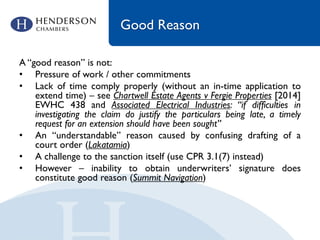 Good Reason
A “good reason” is not:
• Pressure of work / other commitments
• Lack of time comply properly (without an in-time application to
extend time) – see Chartwell Estate Agents v Fergie Properties [2014]
EWHC 438 and Associated Electrical Industries: “if difficulties in
investigating the claim do justify the particulars being late, a timely
request for an extension should have been sought”
• An “understandable” reason caused by confusing drafting of a
court order (Lakatamia)
• A challenge to the sanction itself (use CPR 3.1(7) instead)
• However – inability to obtain underwriters’ signature does
constitute good reason (Summit Navigation)
 
