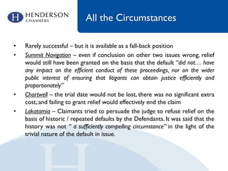 All the Circumstances
• Rarely successful – but it is available as a fall-back position
• Summit Navigation – even if conclusion on other two issues wrong, relief
would still have been granted on the basis that the default “did not… have
any impact on the efficient conduct of these proceedings, nor on the wider
public interest of ensuring that litigants can obtain justice efficiently and
proportionately”
• Chartwell – the trial date would not be lost, there was no significant extra
cost, and failing to grant relief would effectively end the claim
• Lakatamia – Claimants tried to persuade the judge to refuse relief on the
basis of historic / repeated defaults by the Defendants. It was said that the
history was not “ a sufficiently compelling circumstance” in the light of the
trivial nature of the default in issue.
 