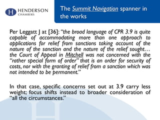 The Summit Navigation spanner in
the works
Per Leggatt J at [36]: “the broad language of CPR 3.9 is quite
capable of accommodating more than one approach to
applications for relief from sanctions taking account of the
nature of the sanction and the nature of the relief sought…
the Court of Appeal in Mitchell was not concerned with the
“rather special form of order” that is an order for security of
costs, nor with the granting of relief from a sanction which was
not intended to be permanent.”
In that case, specific concerns set out at 3.9 carry less
weight; focus shifts instead to broader consideration of
“all the circumstances.”
 