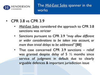 The Mid-East Sales spanner in the
works
• CPR 3.8 vs CPR 3.9
• Mid-East Sales considered the approach to CPR 3.8
sanctions was stricter
• Sanctions pursuant to CPR 3.9 “may allow different
or wider considerations to be taken into account, or
more than trivial delays to be addressed” [88]
• That case concerned CPR 3.9 sanctions – relief
was granted despite delay of 5 ½ months since
service of judgment in default due to clearly
arguable defences & important jurisdiction issue
 