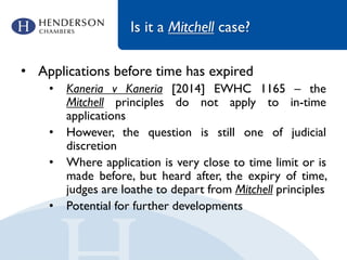 Is it a Mitchell case?
• Applications before time has expired
• Kaneria v Kaneria [2014] EWHC 1165 – the
Mitchell principles do not apply to in-time
applications
• However, the question is still one of judicial
discretion
• Where application is very close to time limit or is
made before, but heard after, the expiry of time,
judges are loathe to depart from Mitchell principles
• Potential for further developments
 
