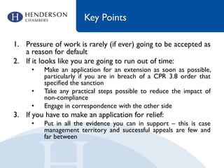 Key Points
1. Pressure of work is rarely (if ever) going to be accepted as
a reason for default
2. If it looks like you are going to run out of time:
• Make an application for an extension as soon as possible,
particularly if you are in breach of a CPR 3.8 order that
specified the sanction
• Take any practical steps possible to reduce the impact of
non-compliance
• Engage in correspondence with the other side
3. If you have to make an application for relief:
• Put in all the evidence you can in support – this is case
management territory and successful appeals are few and
far between
 