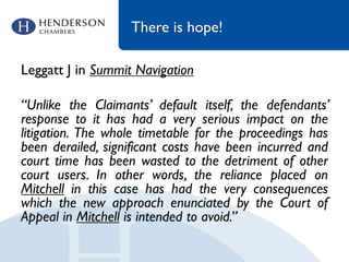 There is hope!
Leggatt J in Summit Navigation
“Unlike the Claimants’ default itself, the defendants’
response to it has had a very serious impact on the
litigation. The whole timetable for the proceedings has
been derailed, significant costs have been incurred and
court time has been wasted to the detriment of other
court users. In other words, the reliance placed on
Mitchell in this case has had the very consequences
which the new approach enunciated by the Court of
Appeal in Mitchell is intended to avoid.”
 