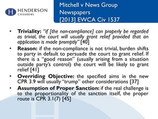 Mitchell v News Group
Newspapers
[2013] EWCA Civ 1537
• Triviality: “if [the non-compliance] can properly be regarded
as trivial, the court will usually grant relief provided that an
application is made promptly” [40]
• Reason: if the non-compliance is not trivial, burden shifts
to party in default to persuade the court to grant relief. If
there is a “good reason” (usually arising from a situation
outside party’s control) the court will be likely to grant
relief [41]
• Overriding Objective: the specified aims in the new
CPR 3.9 will usually “trump” other considerations [37]
• Assumption of Proper Sanction: if the real challenge is
to the proportionality of the sanction itself, the proper
route is CPR 3.1(7) [45]
 