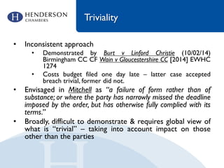 Triviality
• Inconsistent approach
• Demonstrated by Burt v Linford Christie (10/02/14)
Birmingham CC CF Wain v Gloucestershire CC [2014] EWHC
1274
• Costs budget filed one day late – latter case accepted
breach trivial, former did not.
• Envisaged in Mitchell as “a failure of form rather than of
substance; or where the party has narrowly missed the deadline
imposed by the order, but has otherwise fully complied with its
terms.”
• Broadly, difficult to demonstrate & requires global view of
what is “trivial” – taking into account impact on those
other than the parties
 