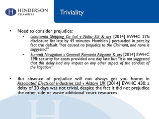 Triviality
• Need to consider prejudice:
• Lakatamia Shipping Co Ltd v Nobu SU & ors [2014] EWHC 275:
disclosure list late by 45 minutes. Hamblen J persuaded in part by
fact the default “has caused no prejudice to the Claimant, and none is
suggested.”
• Summit Navigation v Generali Romania Asiguare & ors [2014] EWHC
398: security for costs provided one day late but “it is not suggested
that this delay had any impact on any other aspect of the conduct of
the litigation.”
• But absence of prejudice will not always get you home: in
Associated Electrical Industries Ltd v Alstom UK [2014] EWHC 430: a
delay of 20 days was not trivial, despite the fact it did not prejudice
the other side or waste additional court resources
 