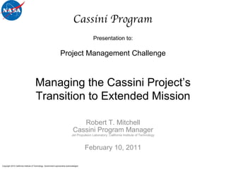 Presentation to: Robert T. Mitchell Cassini Program Manager Jet Propulsion Laboratory, California Institute of Technology February 10, 2011 Cassini Program Project Management Challenge Managing the Cassini Project’s Transition to Extended Mission Copyright 2010 California Institute of Technology. Government sponsorship acknowledged.  