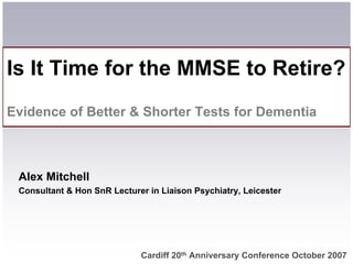 Is It Time for the MMSE to Retire?
Evidence of Better  Shorter Tests for Dementia



 Alex Mitchell
 Consultant  Hon SnR Lecturer in Liaison Psychiatry, Leicester




                             Cardiff 20th Anniversary Conference October 2007
 