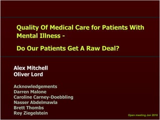 Quality Of Medical Care for Patients With
 Mental Illness -

 Do Our Patients Get A Raw Deal?


Alex Mitchell
Oliver Lord

Acknowledgements
Darren Malone
Caroline Carney-Doebbling
Nasser Abdelmawla
Brett Thombs
Roy Ziegelstein                     Open meeting Jan 2010
                                    Open meeting Jan 2010
 