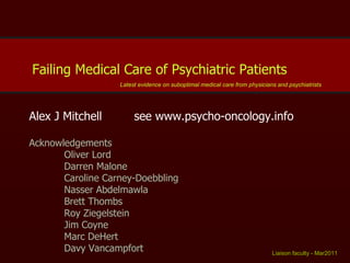 Alex J Mitchell see www.psycho-oncology.info Acknowledgements Oliver Lord Darren Malone Caroline Carney-Doebbling Nasser Abdelmawla Brett Thombs Roy Ziegelstein Jim Coyne Marc DeHert Davy Vancampfort Liaison faculty - Mar2011   Failing Medical Care of Psychiatric Patients  Latest evidence on suboptimal medical care from physicians and psychiatrists 