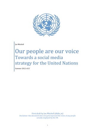 Joe Mitchell



Our people are our voice
Towards a social media
strategy for the United Nations
Summer 2012 v.0.5




                     First draft by Joe Mitchell (@j0e_m)
     Disclaimer: this document does not (yet) represent the views of any people
                           actually employed by the UN.



                                         1
 