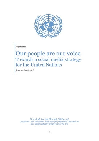 Joe Mitchell



Our people are our voice
Towards a social media strategy
for the United Nations
Summer 2012 v.0.5




               First draft by Joe Mitchell (@j0e_m)
    Disclaimer: this document does not (yet) represent the views of
               any people actually employed by the UN.



                                  1
 
