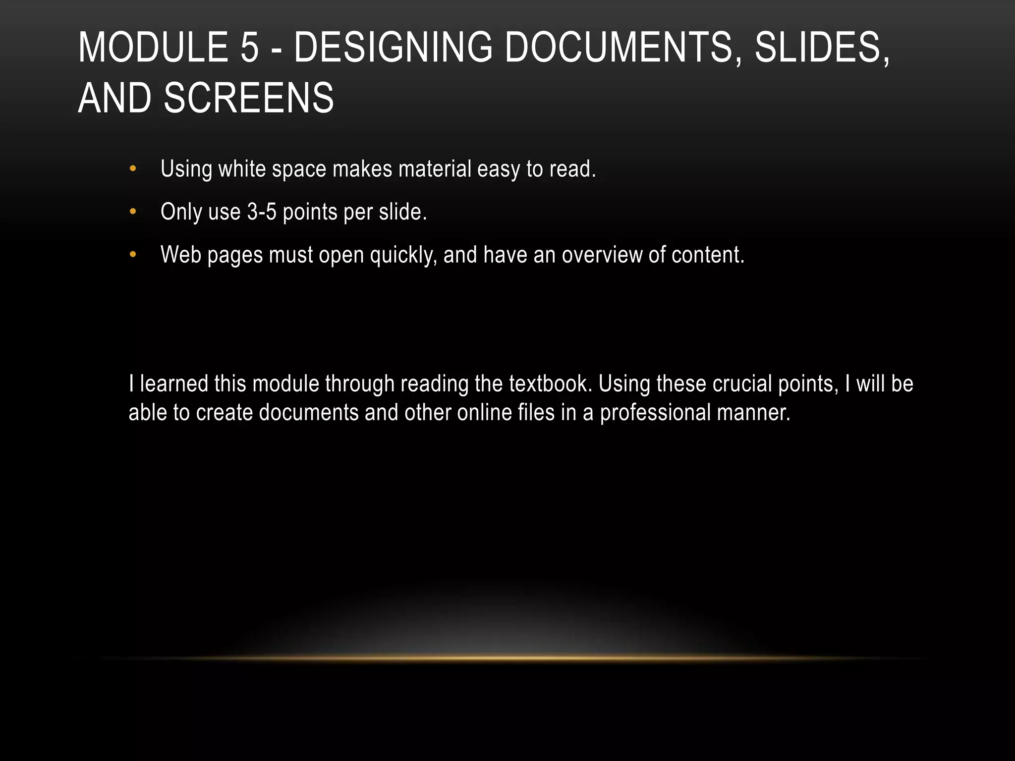 MODULE 5 - DESIGNING DOCUMENTS, SLIDES,
AND SCREENS
• Using white space makes material easy to read.
• Only use 3-5 points per slide.
• Web pages must open quickly, and have an overview of content.

I learned this module through reading the textbook. Using these crucial points, I will be
able to create documents and other online files in a professional manner.

 