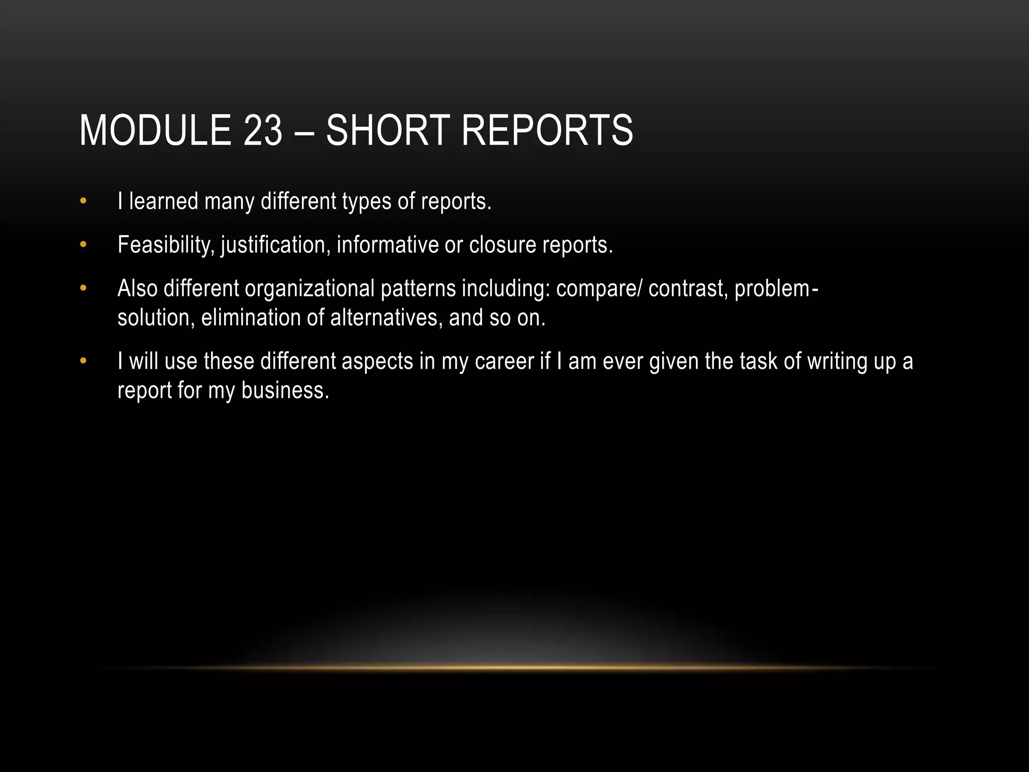 MODULE 23 – SHORT REPORTS
•

I learned many different types of reports.

•

Feasibility, justification, informative or closure reports.

•

Also different organizational patterns including: compare/ contrast, problemsolution, elimination of alternatives, and so on.

•

I will use these different aspects in my career if I am ever given the task of writing up a
report for my business.

 